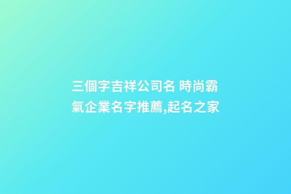 三個字吉祥公司名 時尚霸氣企業名字推薦,起名之家-第1張-公司起名-玄機派
